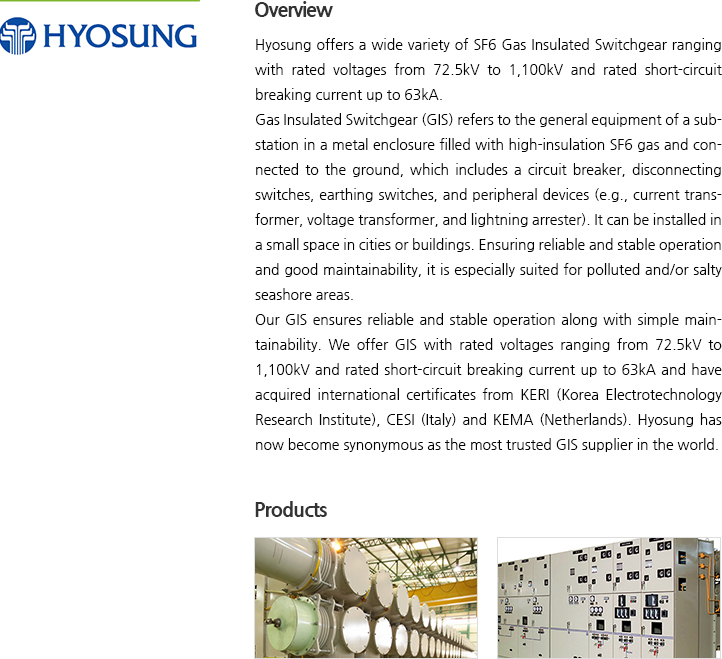 Hyosung offers a wide variety of SF6 Gas Insulated Switchgear ranging with rated voltages from 72.5kV to 1,100kV and rated short-circuit breaking current up to 63kA. Gas Insulated Switchgear (GIS) refers to the general equipment of a substation in a metal enclosure filled with high-insulation SF6 gas and connected to the ground, which includes a circuit breaker, disconnecting switches, earthing switches, and peripheral devices (e.g., current transformer, voltage transformer, and lightning arrester). It can be installed in a small space in cities or buildings. Ensuring reliable and stable operation and good maintainability, it is especially suited for polluted and/or salty seashore areas.Our GIS ensures reliable and stable operation along with simple maintainability. We offer GIS with rated voltages ranging from 72.5kV to 1,100kV and rated short-circuit breaking current up to 63kA and have acquired international certificates from KERI (Korea Electrotechnology Research Institute), CESI (Italy) and KEMA (Netherlands). Hyosung has now become synonymous as the most trusted GIS supplier in the world.