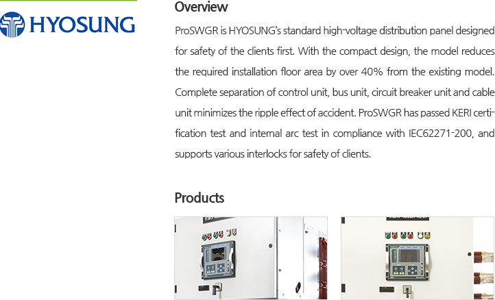 ProSWGR is HYOSUNG’s standard high-voltage distribution panel designed for safety of the clients first. With the compact design, the model reduces the required installation floor area by over 40% from the existing model. Complete separation of control unit, bus unit, circuit breaker unit and cable unit minimizes the ripple effect of accident. ProSWGR has passed KERI certification test and internal arc test in compliance with IEC62271-200, and supports various interlocks for safety of clients.