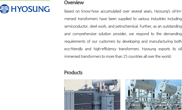 Based on know-how accumulated over several years, Hyosung’s oil-immersed transformers have been supplied to various industries including semiconductor, steel work, and petrochemical. Further, as an outstanding and comprehensive solution provider, we respond to the demanding requirements of our customers by developing and manufacturing both eco-friendly and high-efficiency transformers. Hyosung exports its oil immersed transformers to more than 25 countries all over the world.