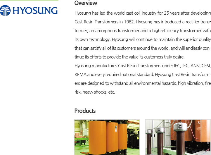 Hyosung has led the world cast coil industry for 25 years after developing Cast Resin Transformers in 1982. Hyosung has introduced a rectifier transformer, an amorphous transformer and a high-efficiency transformer with its own technology. Hyosung will continue to maintain the superior quality that can satisfy all of its customers around the world, and will endlessly continue its efforts to provide the value its customers truly desire. Hyosung manufactures Cast Resin Transformers under IEC, JEC, ANSI, CESI, KEMA and every required national standard. Hyosung Cast Resin Transformers are designed to withstand all environmental hazards, high vibration, fire risk, heavy shocks, etc.