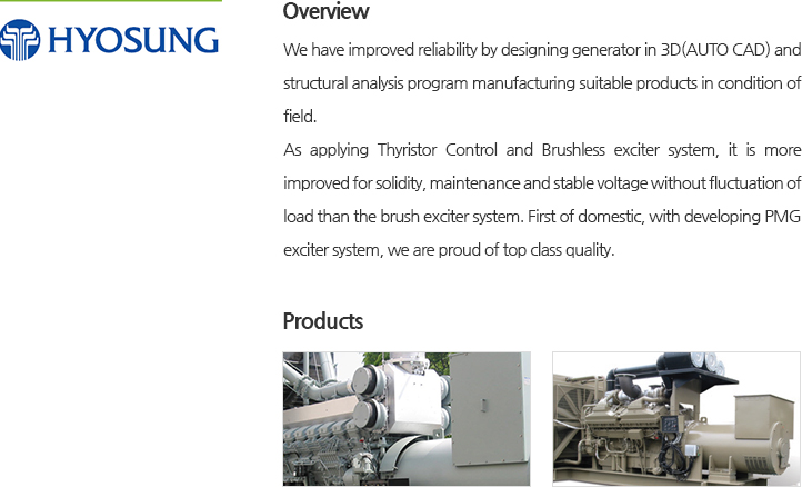 We have improved reliability by designing generator in 3D(AUTO CAD) and structural analysis program manufacturing suitable products in condition of field. As applying Thyristor Control and Brushless exciter system, it is more improved for solidity, maintenance and stable voltage without fluctuation of load than the brush exciter system. First of domestic, with developing PMG exciter system, we are proud of top class quality.