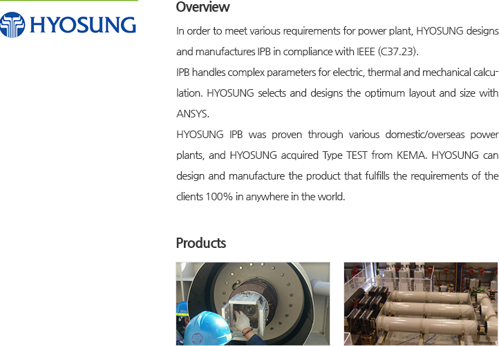 In order to meet various requirements for power plant, HYOSUNG designs and manufactures IPB in compliance with IEEE (C37.23).IPB handles complex parameters for electric, thermal and mechanical calculation. HYOSUNG selects and designs the optimum layout and size with ANSYS. HYOSUNG IPB was proven through various domestic/overseas power plants, and HYOSUNG acquired Type TEST from KEMA. HYOSUNG can design and manufacture the product that fulfills the requirements of the clients 100% in anywhere in the world.