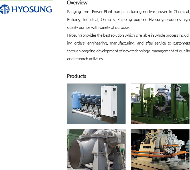 Ranging from Power Plant pumps including nuclear power to Chemical, Building, Industrial, Osmosis, Shipping purpose Hyosung produces high quality pumps with variety of purpose. Hyosung provides the best solution which is reliable in whole process including orders, engineering, manufacturing, and after service to customers through ongoing development of new technology, management of quality and research activities.