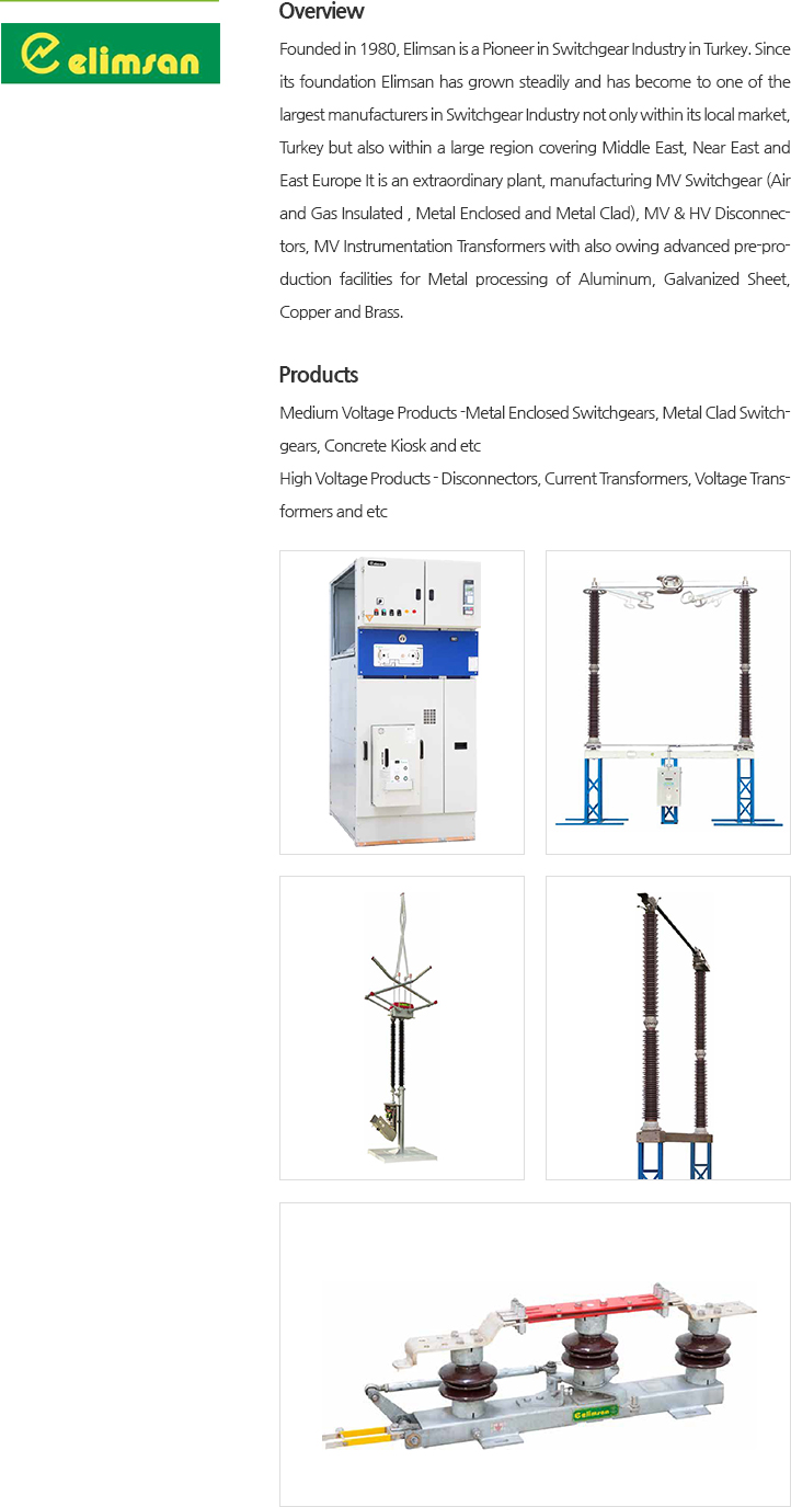 Founded in 1980, Elimsan is a Pioneer in Switchgear Industry in Turkey. Since its foundation Elimsan has grown steadily and has become to one of the largest manufacturers in Switchgear Industry not only within its local market, Turkey but also within a large region covering Middle East, Near East and East Europe It is an extraordinary plant, manufacturing MV Switchgear (Air and Gas Insulated , Metal Enclosed and Metal Clad), MV & HV Disconnectors, MV Instrumentation Transformers with also owing advanced pre-production facilities for Metal processing of Alumtinum, Galvanized Sheet, Copper and Brass.