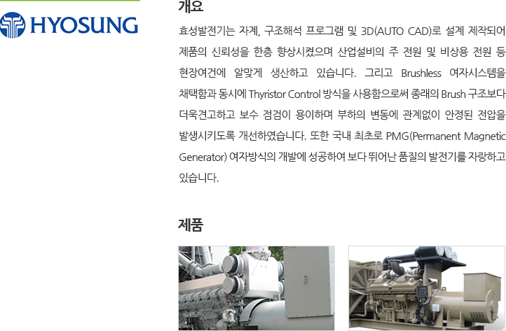 효성발전기는 자계, 구조해석 프로그램 및 3D(AUTO CAD)로 설계 제작되어 제품의 신뢰성을 한층 향상시켰으며 산업설비의 주 전원 및 비상용 전원 등 현장여건에 알맞게 생산하고 있습니다. 그리고 Brushless 여자시스템을 채택함과 동시에 Thyristor Control 방식을 사용함으로써 종래의 Brush 구조보다 더욱견고하고 보수 점검이 용이하며 부하의 변동에 관계없이 안정된 전압을 발생시키도록 개선하였습니다. 또한 국내 최초로 PMG(Permanent Magnetic Generator) 여자방식의 개발에 성공하여 보다 뛰어난 품질의 발전기를 자랑하고 있습니다.