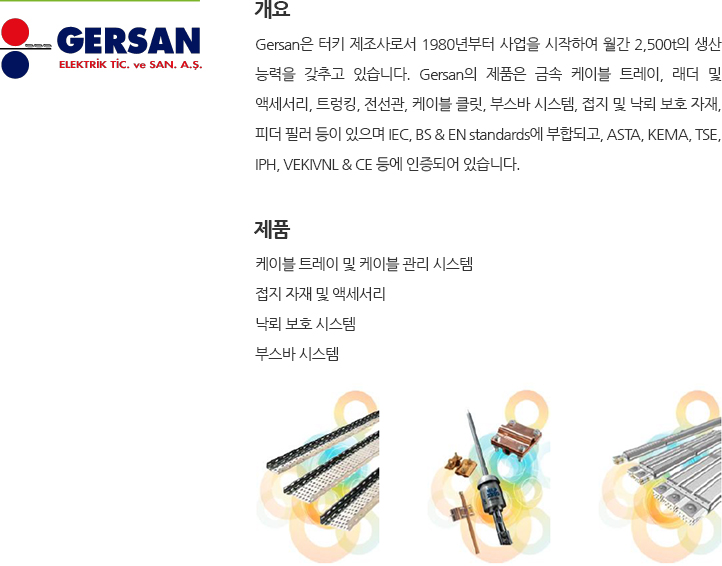 Gersan은 터키 제조사로 1980년 사업을 시작하였으며 월간 2,500t의 생산이 가능합니다. Gersan의 제품은 강철 케이블 트레이, 래더 및 액세서리, 트렁킹, 전선관, 케이블 클릿, 부스바 시스템, 접지 및 낙뢰 보호 자재, 피더 필러 등이 있습니다. Gersan의 제품은 IEC, BS & EN standards, ASTA, KEMA, TSE, IPH, VEKIVNL & CE 인증 등을 보유하고 있습니다. 