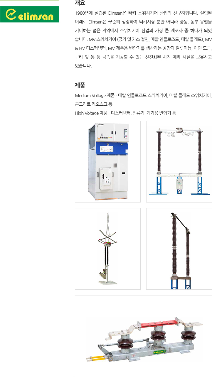 1980년에 설립된은 Elimsan 터키 스위치기어 산업의 선구자입니다. 설립된 이래로 Elimsan은 꾸준히 성장하여 터키시장 뿐만 아니라 중동, 동부 유럽을 커버하는 넓은 범위에서 스위치기어 산업의 가장 큰 제조사 중 하나가 되었습니다. MV 스위치기어 (공기 및 가스 절연, 메탈 인클로즈드, 메탈 클래드), MV & HV 디스커넥터, MV 계측 변압기를 생산하는 특별한 공장과 알루미늄, 아연 도금, 구리 및 동 등 금속을 가공할 수 있는 고급 사전 제작 시설을 소유하고 있습니다. 